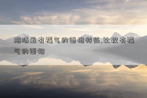 揭晓最有福气的面相特征,比较有福气的面相